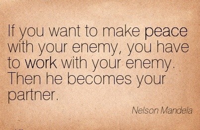 If you want to make peace with your enemy, you have to work with your enemy.  Then he becomes your partner.  (Nelson Mandela)