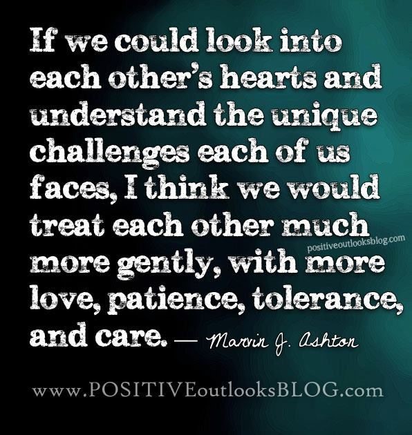 "If we could look into each other's hearts and understand the unique challenges each of us faces, I think we would treat each other much more gently, with more love, patience, tolerance, and care" -- Marvin J. Ashton