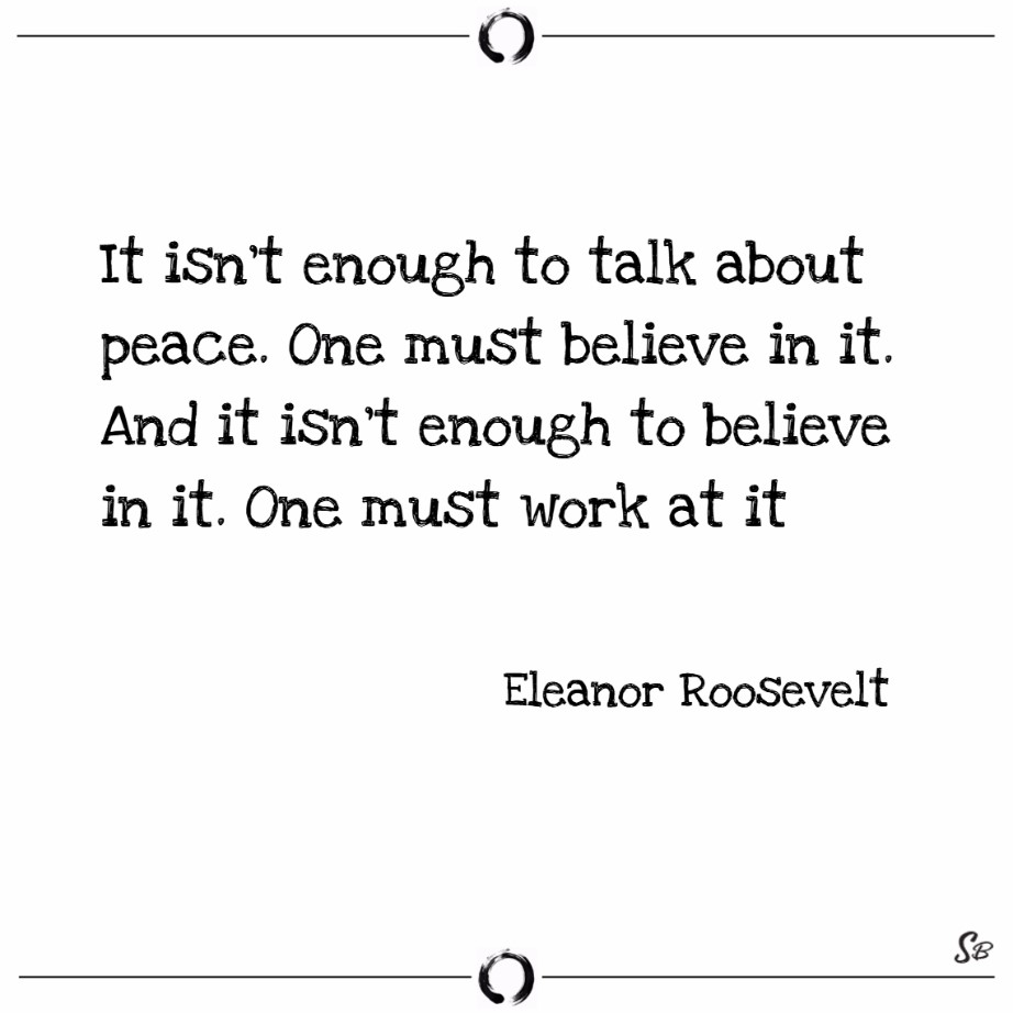 It isn't enough to talk about peace.  One must believe in it.  And it isn't enough to believe in it.  One must work at it. (Eleanor Roosevelt)