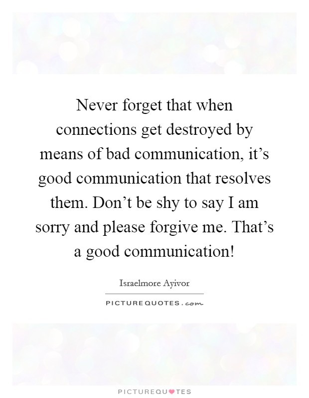 "Never forget that when connections get destroyed by means of bad communication, it's good communication that resolves them.  Don't be shy to say I am sorry and please forgive me.  That's a good communication."  -- Israelmore Ayivor