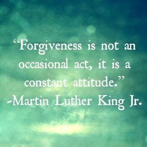 "Forgiveness is not an occasional act, it is a constant attitude." -- Martin Luther King, Jr.